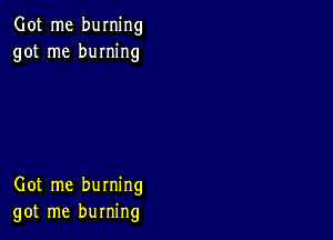 Got me burning
got me burning

Got me burning
got me burning