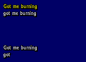 Got me burning
got me burning

Got me burning
got