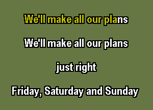 We'll make all our plans
We'll make all our plans

just right

Friday, Saturday and Sunday