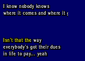 I know nobody knows
where it comes and where its

Isn't that the way
everybody's got their dues
in life to pay... yeah