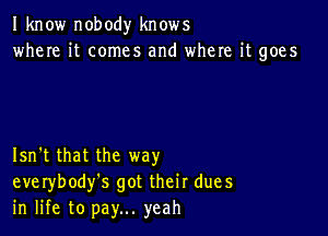 I know nobody knows
where it comes and where it goes

Isn't that the way
everybody's got their dues
in life to pay... yeah