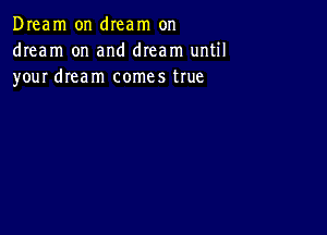 Dream on dIeam on
dream on and dream until
your dream comes true