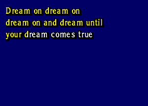 Dream on dIeam on
dream on and dream until
your dream comes true