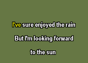I've sure enjoyed the rain

But I'm looking forward

to the sun