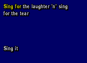 Sing fOI the laughter 'n' sing
for the tear