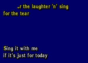 VI the laughter 'n' sing
for the tear

Sing it with me
if it's just for today