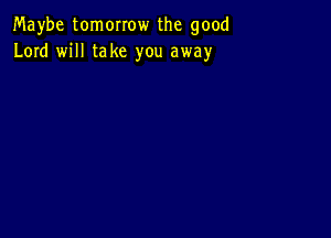 Maybe tomorrow the good
Lord will take you away