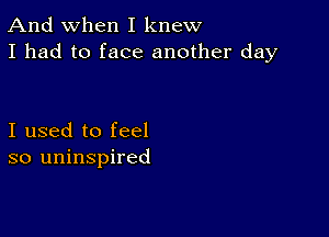 And when I knew
I had to face another day

I used to feel
so uninspired