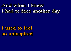 And when I knew
I had to face another day

I used to feel
so uninspired