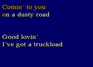 Comin' to you
on a dusty road

Good lovin'
I've got a truckload