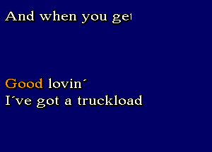 And when you ge1

Good lovin'
I've got a truckload