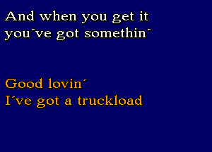 And when you get it
you've got somethin'

Good lovin'
I've got a truckload