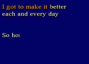 I got to make it better
each and every day

So hon