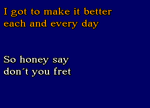 I got to make it better
each and every day

So honey say
don't you fret