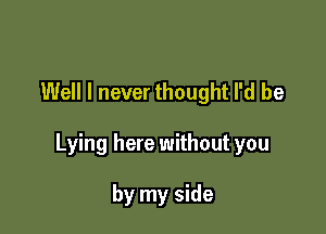 Well I never thought I'd be

Lying here without you

by my side