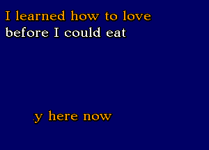 I learned how to love
before I could eat

,y here now