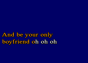 And be your only
boyfriend oh oh oh