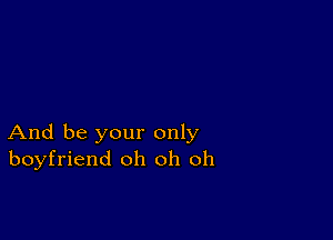 And be your only
boyfriend oh oh oh