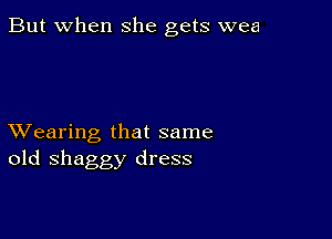 But when she gets wea

XVearing that same
old shaggy dress