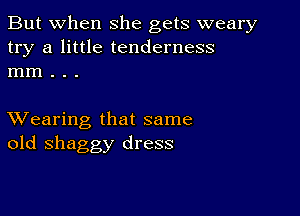 But when she gets weary
try a little tenderness
mm . . .

XVearing that same
old shaggy dress