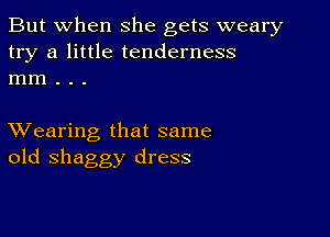 But when she gets weary
try a little tenderness
mm . . .

XVearing that same
old shaggy dress