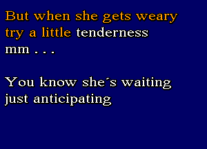 But when she gets weary
try a little tenderness
mm . . .

You know she's waiting
just anticipating