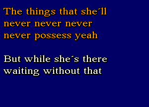 The things that Shetll
never never never
never possess yeah

But while she's there
waiting Without that