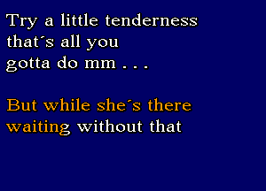 Try a little tenderness
that's all you
gotta do mm . . .

But while she's there
waiting Without that