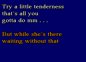 Try a little tenderness
that's all you
gotta do mm . . .

But while she's there
waiting Without that