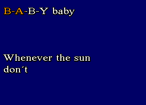 B-A-B-Y baby

XVhenever the sun
don't