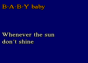 B-A-B-Y baby

XVhenever the sun
don't shine