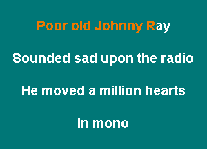 Poor old Johnny Ray

Sounded sad upon the radio

He moved a million hearts

In mono