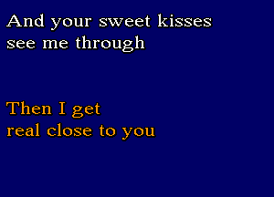 And your sweet kisses
see me through

Then I get
real close to you