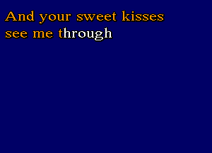 And your sweet kisses
see me through