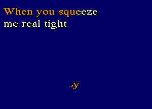 TWhen you squeeze
me real tight