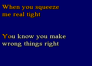 TWhen you squeeze
me real tight

You know you make
wrong things right