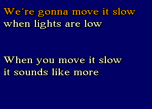 TWe're gonna move it slow
When lights are low

XVhen you move it slow
it sounds like more