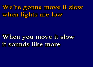 TWe're gonna move it slow
When lights are low

XVhen you move it slow
it sounds like more