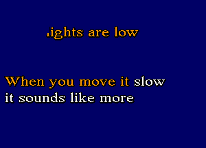 .ights are low

XVhen you move it slow
it sounds like more