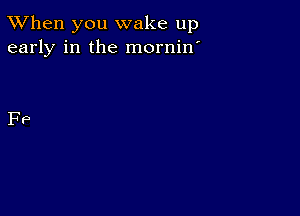 TWhen you wake up
early in the mornin'