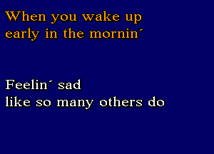 TWhen you wake up
early in the mornin'

Feelin' sad
like so many others do