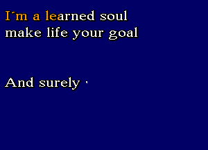 I'm a learned soul
make life your goal

And surely -