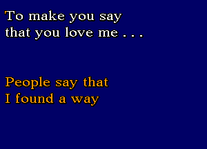 To make you say
that you love me . . .

People say that
I found a way