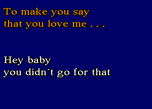 To make you say
that you love me . . .

Hey baby
you didn't go for that