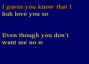 I guess you know that I
huh love you so

Even though you don't
want me no m