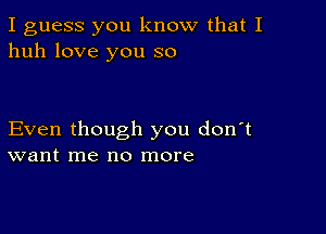 I guess you know that I
huh love you so

Even though you don't
want me no more