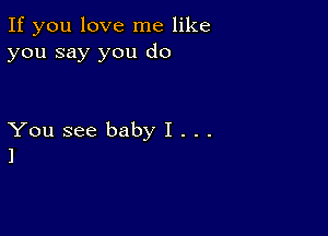 If you love me like
you say you do

You see baby I . . .
l