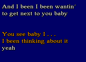 And I been I been wantin'
to get next to you baby

You see baby I . . .
I been thinking about it
yeah