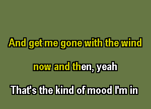 And get me gone with the wind

now and then, yeah

That's the kind of mood I'm in