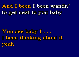 And I been I been wantin'
to get next to you baby

You see baby I . . .
I been thinking about it
yeah